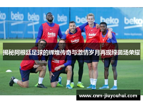 揭秘阿根廷足球的辉煌传奇与激情岁月再现绿茵场荣耀 揭秘阿根廷足球的辉煌传奇与激情岁月再现绿茵场荣耀