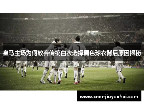 皇马主场为何放弃传统白衣选择黑色球衣背后原因揭秘