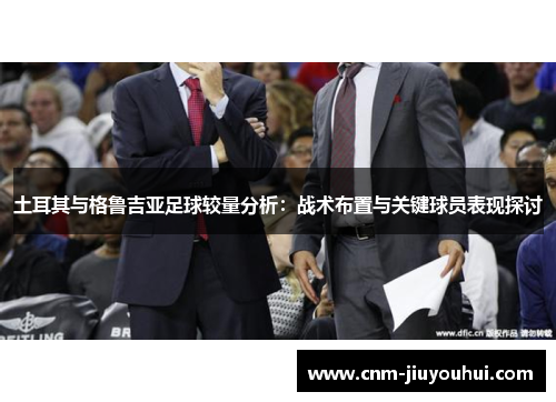 土耳其与格鲁吉亚足球较量分析:战术布置与关键球员表现探讨 土耳其与格鲁吉亚足球较量分析:战术布置与关键球员表现探讨