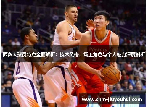 西多夫球员特点全面解析:技术风格、场上角色与个人魅力深度剖析 西多夫球员特点全面解析:技术风格、场上角色与个人魅力深度剖析