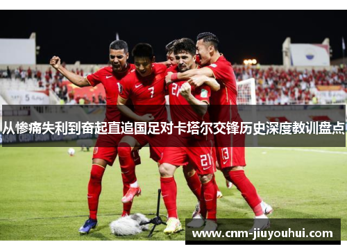 从惨痛失利到奋起直追国足对卡塔尔交锋历史深度教训盘点 从惨痛失利到奋起直追国足对卡塔尔交锋历史深度教训盘点