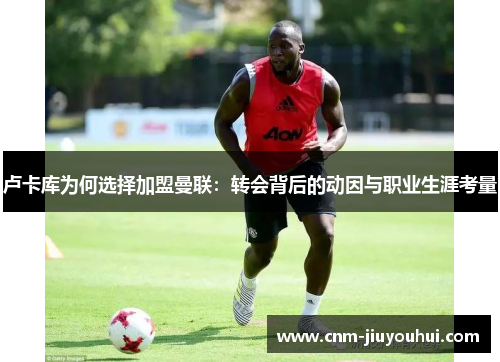 卢卡库为何选择加盟曼联:转会背后的动因与职业生涯考量 卢卡库为何选择加盟曼联:转会背后的动因与职业生涯考量