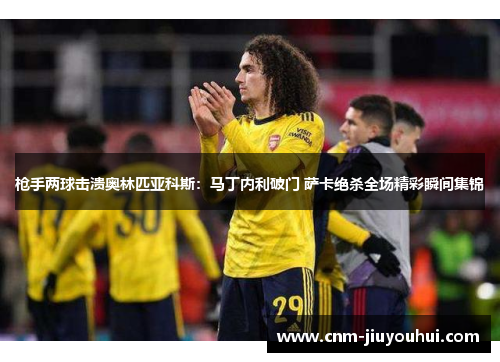 枪手两球击溃奥林匹亚科斯:马丁内利破门 萨卡绝杀全场精彩瞬间集锦 枪手两球击溃奥林匹亚科斯:马丁内利破门 萨卡绝杀全场精彩瞬间集锦