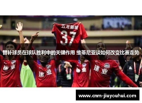 替补球员在球队胜利中的关键作用 维蒂尼亚谈如何改变比赛走势 替补球员在球队胜利中的关键作用 维蒂尼亚谈如何改变比赛走势