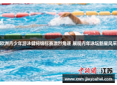 欧洲青少年游泳健将锦标赛激烈角逐 展现青年泳坛新星风采 欧洲青少年游泳健将锦标赛激烈角逐 展现青年泳坛新星风采