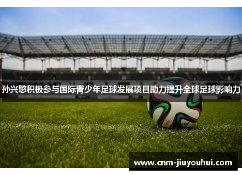 孙兴慜积极参与国际青少年足球发展项目助力提升全球足球影响力