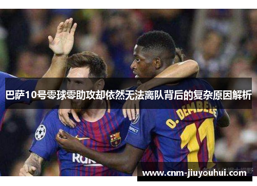 巴萨10号零球零助攻却依然无法离队背后的复杂原因解析