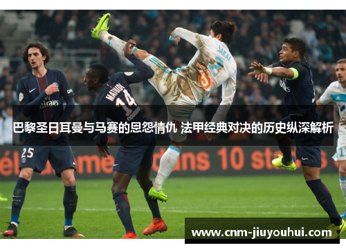 巴黎圣日耳曼与马赛的恩怨情仇 法甲经典对决的历史纵深解析 巴黎圣日耳曼与马赛的恩怨情仇 法甲经典对决的历史纵深解析