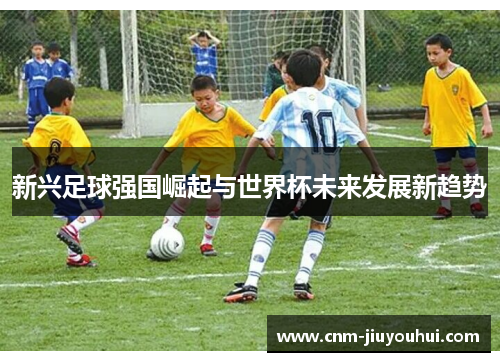 新兴足球强国崛起与世界杯未来发展新趋势 新兴足球强国崛起与世界杯未来发展新趋势