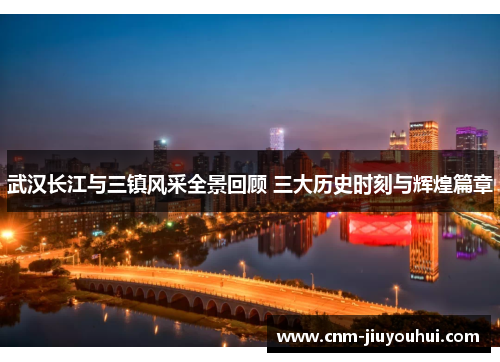 武汉长江与三镇风采全景回顾 三大历史时刻与辉煌篇章 武汉长江与三镇风采全景回顾 三大历史时刻与辉煌篇章