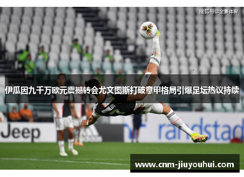 伊瓜因九千万欧元震撼转会尤文图斯打破意甲格局引爆足坛热议持续 伊瓜因九千万欧元震撼转会尤文图斯打破意甲格局引爆足坛热议持续