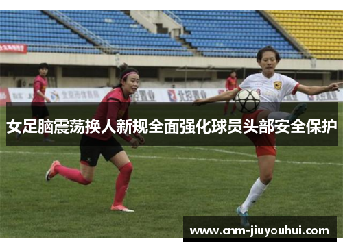 女足脑震荡换人新规全面强化球员头部安全保护 女足脑震荡换人新规全面强化球员头部安全保护