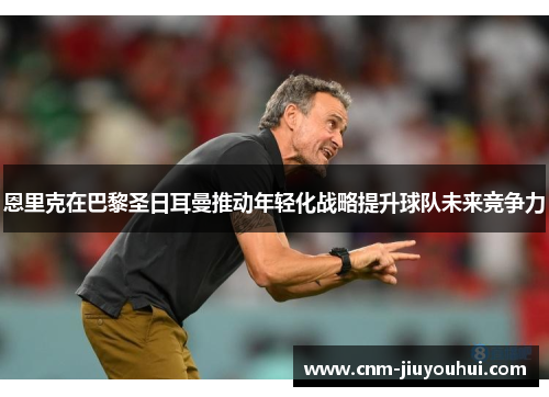 恩里克在巴黎圣日耳曼推动年轻化战略提升球队未来竞争力