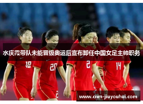 水庆霞带队未能晋级奥运后宣布卸任中国女足主帅职务 水庆霞带队未能晋级奥运后宣布卸任中国女足主帅职务