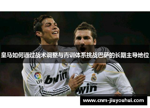 皇马如何通过战术调整与青训体系挑战巴萨的长期主导地位 皇马如何通过战术调整与青训体系挑战巴萨的长期主导地位