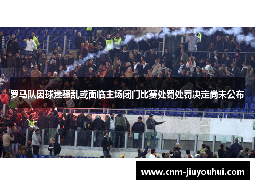 罗马队因球迷骚乱或面临主场闭门比赛处罚处罚决定尚未公布