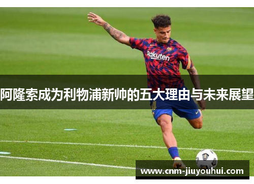阿隆索成为利物浦新帅的五大理由与未来展望 阿隆索成为利物浦新帅的五大理由与未来展望