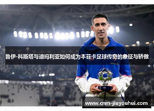 鲁伊-科斯塔与迪玛利亚如何成为本菲卡足球传奇的象征与骄傲