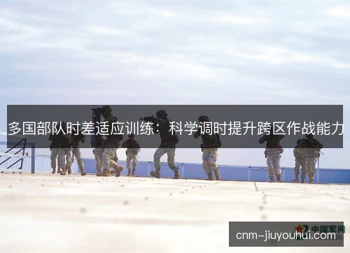 多国部队时差适应训练：科学调时提升跨区作战能力