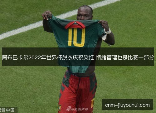 阿布巴卡尔2022年世界杯脱衣庆祝染红 情绪管理也是比赛一部分